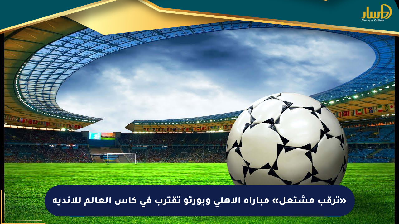 «ترقب مشتعل» مباراة الأهلي وبورتو تقترب في كأس العالم للأندية